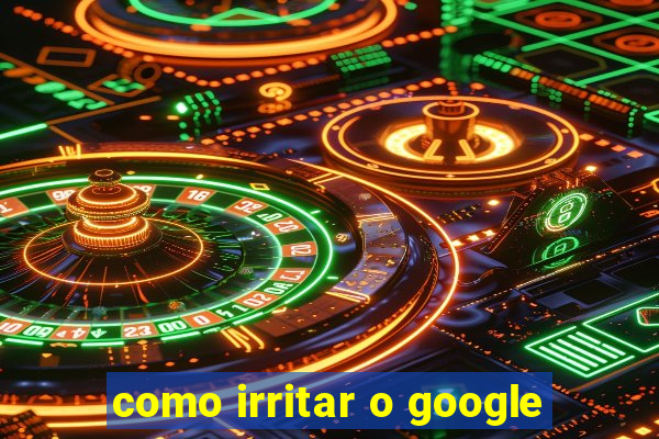 como irritar o google