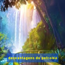 desvantagens do petroleo