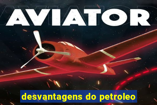 desvantagens do petroleo