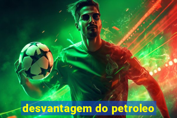 desvantagem do petroleo