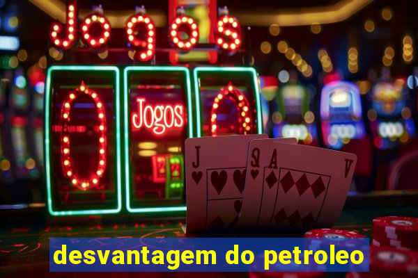 desvantagem do petroleo